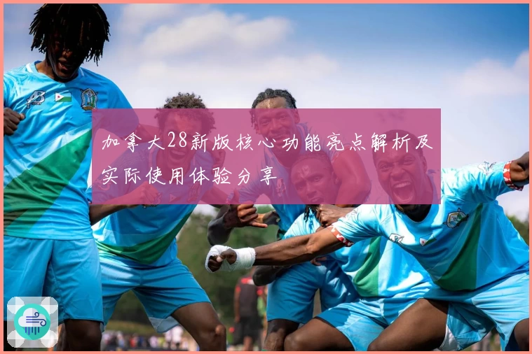 加拿大28新版核心功能亮点解析及实际使用体验分享