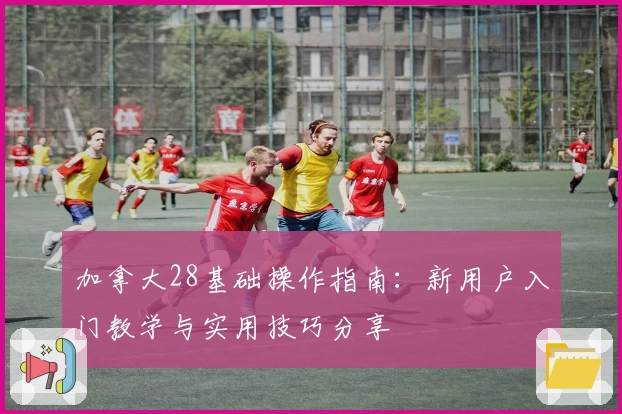 加拿大28基础操作指南：新用户入门教学与实用技巧分享